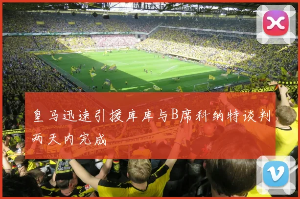 皇马迅速引援库库与B席科纳特谈判两天内完成