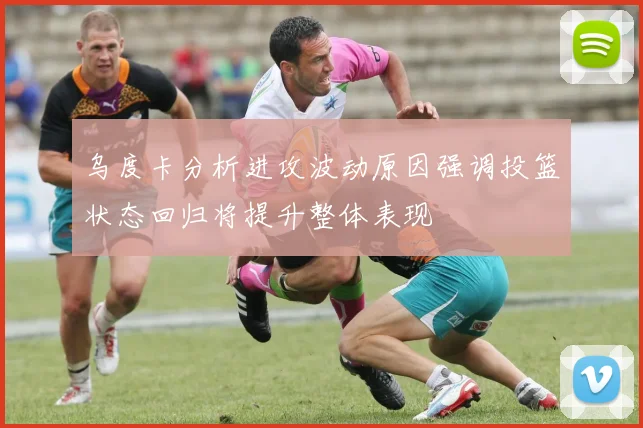 乌度卡分析进攻波动原因强调投篮状态回归将提升整体表现