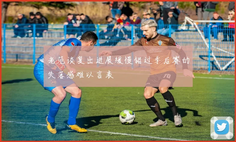 老范谈复出进展缓慢错过季后赛的失落感难以言表