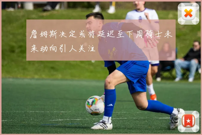 詹姆斯决定或将延迟至下周骑士未来动向引人关注