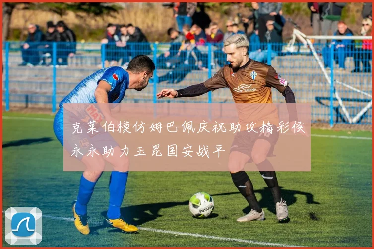 克莱伯模仿姆巴佩庆祝助攻精彩侯永永助力玉昆国安战平