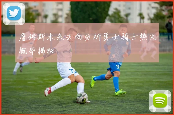 詹姆斯未来去向分析勇士骑士热火概率揭秘