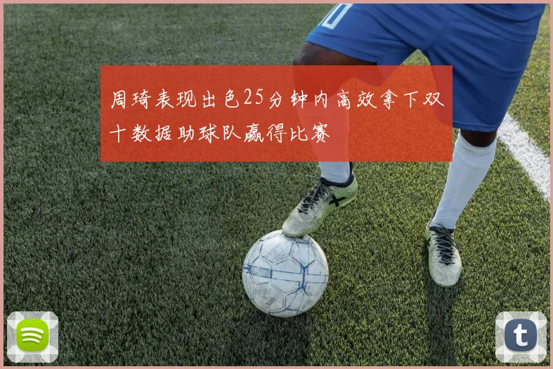 周琦表现出色25分钟内高效拿下双十数据助球队赢得比赛