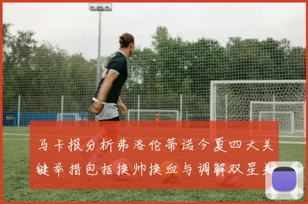马卡报分析弗洛伦蒂诺今夏四大关键举措包括换帅换血与调解双星关系
