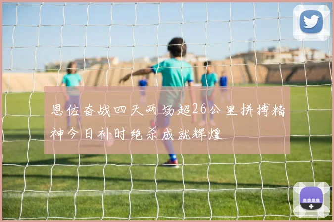恩佐奋战四天两场超26公里拼搏精神今日补时绝杀成就辉煌