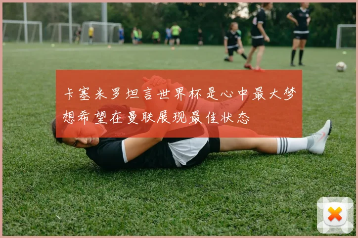 卡塞米罗坦言世界杯是心中最大梦想希望在曼联展现最佳状态