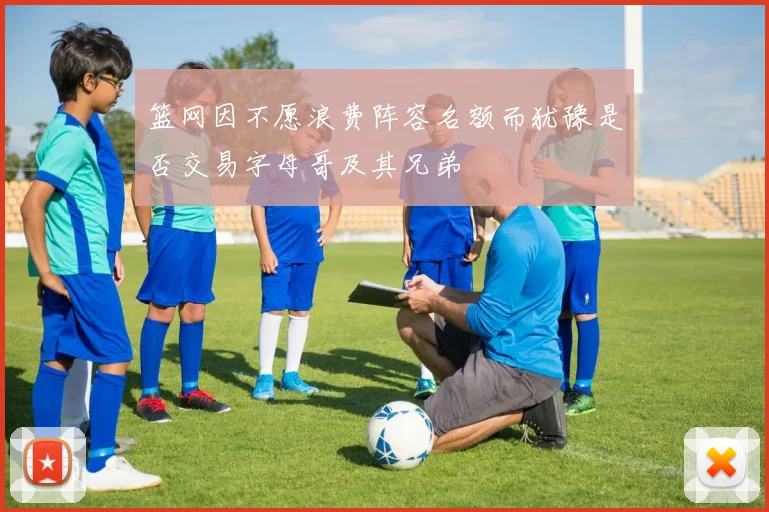 篮网因不愿浪费阵容名额而犹豫是否交易字母哥及其兄弟