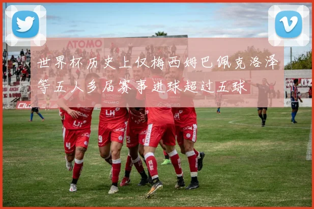 世界杯历史上仅梅西姆巴佩克洛泽等五人多届赛事进球超过五球