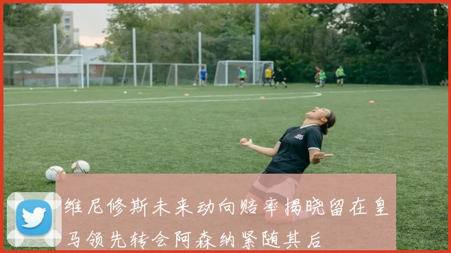 维尼修斯未来动向赔率揭晓留在皇马领先转会阿森纳紧随其后