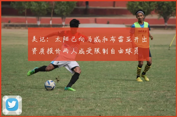 美记：太阳已向马威和布雷亚开出资质报价两人成受限制自由球员