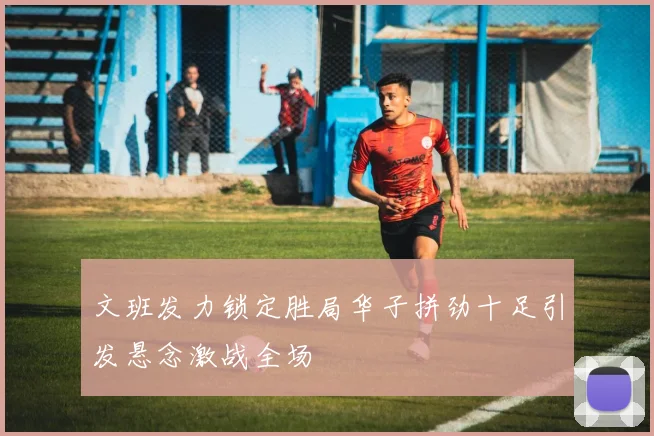 文班发力锁定胜局华子拼劲十足引发悬念激战全场