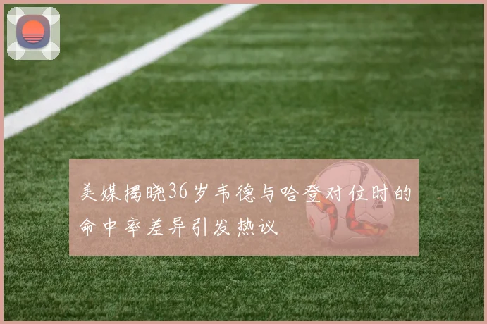 美媒揭晓36岁韦德与哈登对位时的命中率差异引发热议