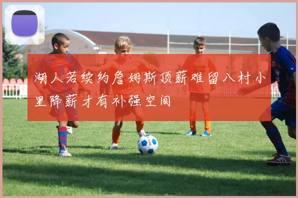 湖人若续约詹姆斯顶薪难留八村小里降薪才有补强空间