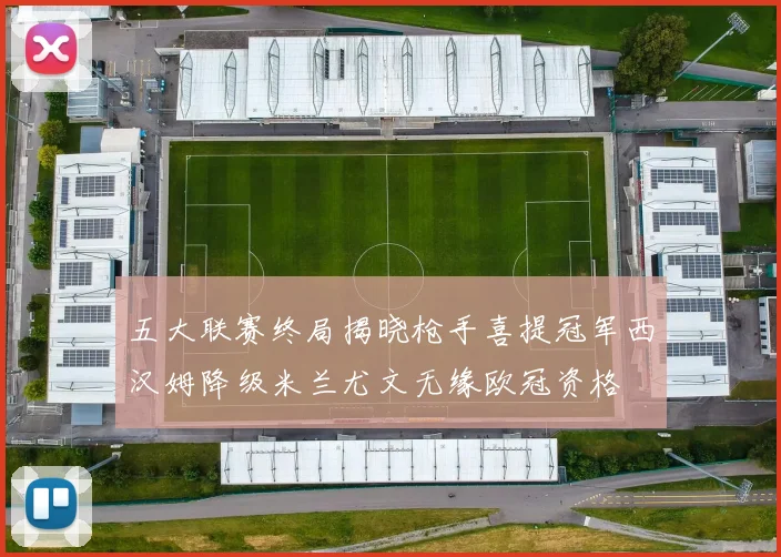 五大联赛终局揭晓枪手喜提冠军西汉姆降级米兰尤文无缘欧冠资格