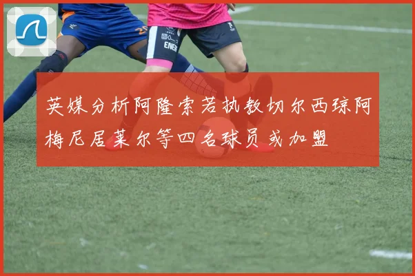 英媒分析阿隆索若执教切尔西琼阿梅尼居莱尔等四名球员或加盟