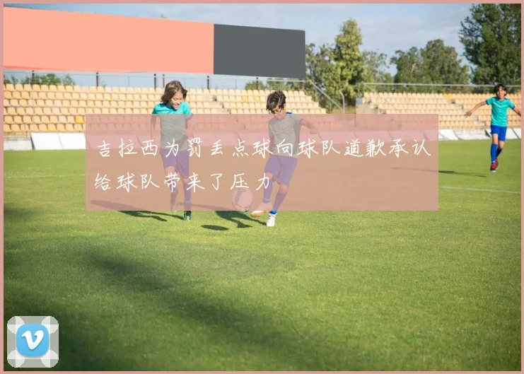 吉拉西为罚丢点球向球队道歉承认给球队带来了压力