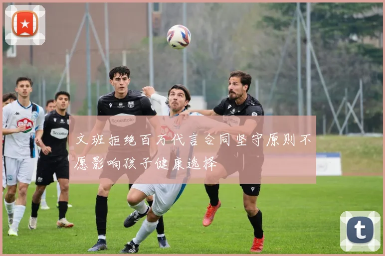 文班拒绝百万代言合同坚守原则不愿影响孩子健康选择