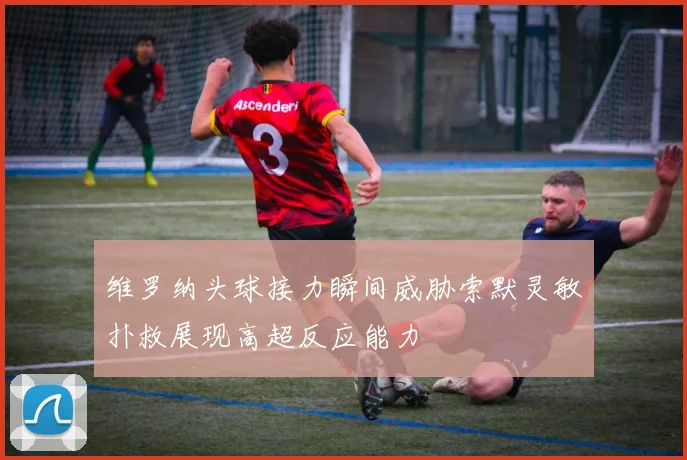 维罗纳头球接力瞬间威胁索默灵敏扑救展现高超反应能力