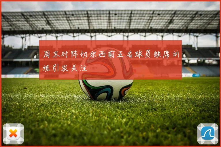 周末对阵切尔西前五名球员缺席训练引发关注