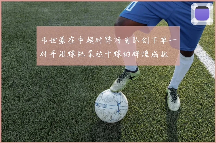 韦世豪在中超对阵河南队创下单一对手进球纪录达十球的辉煌成就
