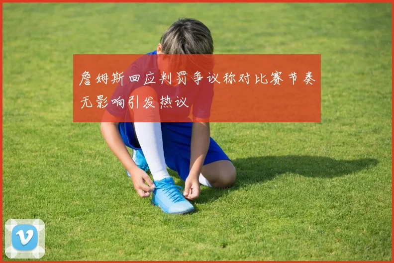 詹姆斯回应判罚争议称对比赛节奏无影响引发热议
